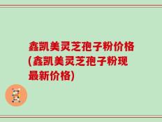 鑫凯美灵芝孢子粉价格(鑫凯美灵芝孢子粉现最新价格)
