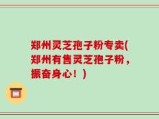 郑州灵芝孢子粉专卖(郑州有售灵芝孢子粉，振奋身心！)