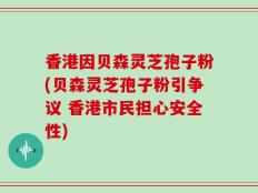 香港因贝森灵芝孢子粉(贝森灵芝孢子粉引争议 香港市民担心安全性)