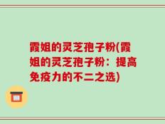 霞姐的灵芝孢子粉(霞姐的灵芝孢子粉：提高免疫力的不二之选)