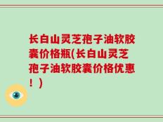 长白山灵芝孢子油软胶囊价格瓶(长白山灵芝孢子油软胶囊价格优惠！)