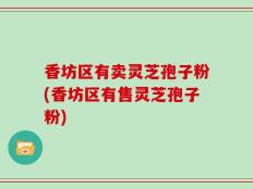 香坊区有卖灵芝孢子粉(香坊区有售灵芝孢子粉)