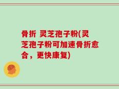 骨折 灵芝孢子粉(灵芝孢子粉可加速骨折愈合，更快康复)