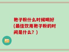 袍子粉什么时候喝好 (最佳饮用袍子粉的时间是什么？)
