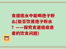 食道癌水中能喝孢子粉么(能否饮用孢子粉水？——探究食道癌症患者的饮食问题)