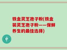 铁盒灵芝孢子粉(铁盒装灵芝孢子粉——保鲜养生的最佳选择)