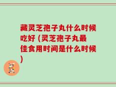 藏灵芝孢子丸什么时候吃好 (灵芝孢子丸最佳食用时间是什么时候)