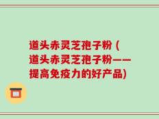 道头赤灵芝孢子粉 (道头赤灵芝孢子粉——提高免疫力的好产品)