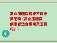 高血压糖尿病能不能吃灵芝粉 (高血压糖尿病患者适合服用灵芝粉吗？)