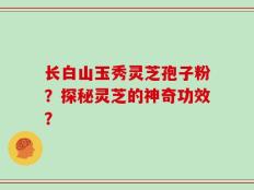 长白山玉秀灵芝孢子粉？探秘灵芝的神奇功效？