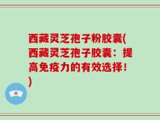 西藏灵芝孢子粉胶囊(西藏灵芝孢子胶囊：提高免疫力的有效选择！)