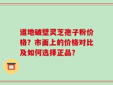 道地破壁灵芝孢子粉价格？市面上的价格对比及如何选择正品？
