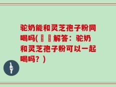 驼奶能和灵芝孢子粉同喝吗(蒟蒻解答：驼奶和灵芝孢子粉可以一起喝吗？)
