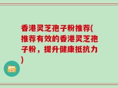 香港灵芝孢子粉推荐(推荐有效的香港灵芝孢子粉，提升健康抵抗力)