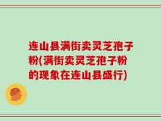 连山县满街卖灵芝孢子粉(满街卖灵芝孢子粉的现象在连山县盛行)