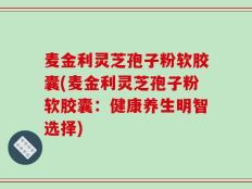 麦金利灵芝孢子粉软胶囊(麦金利灵芝孢子粉软胶囊：健康养生明智选择)