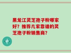 黑龙江灵芝孢子粉哪家好？推荐几家靠谱的灵芝孢子粉销售商？