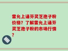 雷允上诵芬灵芝孢子粉价格？了解雷允上诵芬灵芝孢子粉的市场行情？