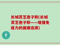 长城灵芝孢子粉(长城灵芝孢子粉——增强免疫力的健康选择)