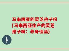 马来西亚的灵芝孢子粉(马来西亚生产的灵芝孢子粉：养身佳品)