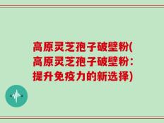 高原灵芝孢子破壁粉(高原灵芝孢子破壁粉：提升免疫力的新选择)