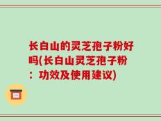 长白山的灵芝孢子粉好吗(长白山灵芝孢子粉：功效及使用建议)