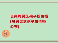 贝兴牌灵芝孢子粉价格(贝兴灵芝孢子粉价格公布)