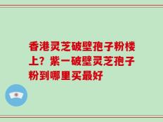 香港灵芝破壁孢子粉楼上？紫一破壁灵芝孢子粉到哪里买最好