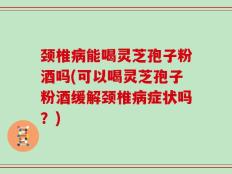 颈椎病能喝灵芝孢子粉酒吗(可以喝灵芝孢子粉酒缓解颈椎病症状吗？)