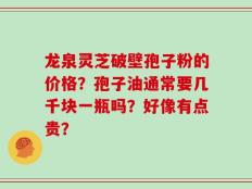 龙泉灵芝破壁孢子粉的价格？孢子油通常要几千块一瓶吗？好像有点贵？