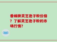 香蜂牌灵芝孢子粉价格？了解灵芝孢子粉的市场行情？