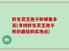 野生灵芝孢子粉哪里多买(寻找野生灵芝孢子粉的最佳购买地点)