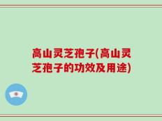 高山灵芝孢子(高山灵芝孢子的功效及用途)
