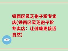 铁西区灵芝孢子粉专卖店(铁西区灵芝孢子粉专卖店：让健康更接近自然)