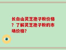 长白山灵芝孢子粉价格？了解灵芝孢子粉的市场价格？