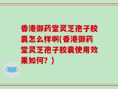 香港御药堂灵芝孢子胶囊怎么样啊(香港御药堂灵芝孢子胶囊使用效果如何？)