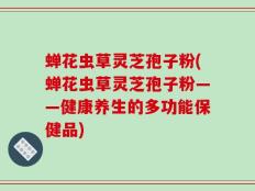 蝉花虫草灵芝孢子粉(蝉花虫草灵芝孢子粉——健康养生的多功能保健品)