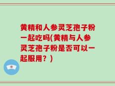 黄精和人参灵芝孢子粉一起吃吗(黄精与人参灵芝孢子粉是否可以一起服用？)