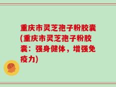 重庆市灵芝孢子粉胶囊(重庆市灵芝孢子粉胶囊：强身健体，增强免疫力)