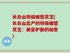 长白山特级破壁灵芝(长白山出产的特级破壁灵芝：美容护肤的秘密)