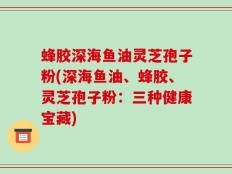 蜂胶深海鱼油灵芝孢子粉(深海鱼油、蜂胶、灵芝孢子粉：三种健康宝藏)
