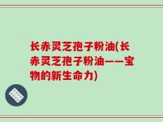 长赤灵芝孢子粉油(长赤灵芝孢子粉油——宝物的新生命力)