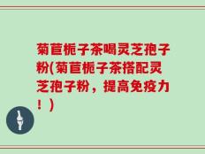 菊苣栀子茶喝灵芝孢子粉(菊苣栀子茶搭配灵芝孢子粉，提高免疫力！)