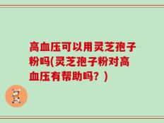 高血压可以用灵芝孢子粉吗(灵芝孢子粉对高血压有帮助吗？)