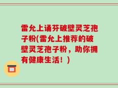 雷允上诵芬破壁灵芝孢子粉(雷允上推荐的破壁灵芝孢子粉，助你拥有健康生活！)