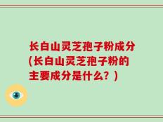 长白山灵芝孢子粉成分(长白山灵芝孢子粉的主要成分是什么？)