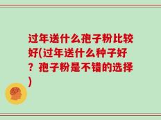 过年送什么孢子粉比较好(过年送什么种子好？孢子粉是不错的选择)