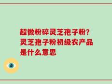 超微粉碎灵芝孢子粉？灵芝孢子粉初级农产品是什么意思