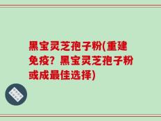 黑宝灵芝孢子粉(重建免疫？黑宝灵芝孢子粉或成最佳选择)