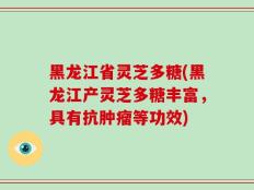 黑龙江省灵芝多糖(黑龙江产灵芝多糖丰富，具有抗肿瘤等功效)